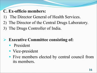 C. Ex-officio members:
1) The Director General of Health Services.
2) The Director of the Central Drugs Laboratory.
3) The Drugs Controller of India.
➢ Executive Committee consisting of:
▪ President
▪ Vice-president
▪ Five members elected by central council from
its members.
16
 