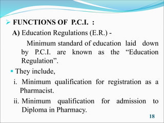 ➢ FUNCTIONS OF P.C.I. :
A) Education Regulations (E.R.) -
Minimum standard of education laid down
by P.C.I. are known as the “Education
Regulation”.
▪ They include,
i. Minimum qualification for registration as a
Pharmacist.
ii. Minimum qualification for admission to
Diploma in Pharmacy.
18
 