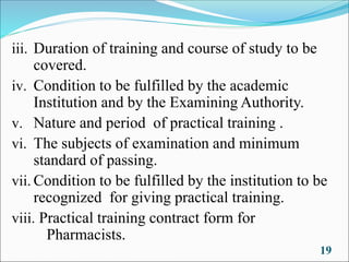 iii. Duration of training and course of study to be
covered.
iv. Condition to be fulfilled by the academic
Institution and by the Examining Authority.
v. Nature and period of practical training .
vi. The subjects of examination and minimum
standard of passing.
vii. Condition to be fulfilled by the institution to be
recognized for giving practical training.
viii. Practical training contract form for
Pharmacists.
19
 