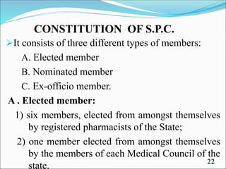 CONSTITUTION OF S.P.C.
➢It consists of three different types of members:
A. Elected member
B. Nominated member
C. Ex-officio member.
A . Elected member:
1) six members, elected from amongst themselves
by registered pharmacists of the State;
2) one member elected from amongst themselves
by the members of each Medical Council of the
state. 22
 