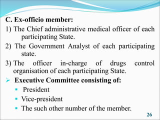 C. Ex-officio member:
1) The Chief administrative medical officer of each
participating State.
2) The Government Analyst of each participating
state.
3) The officer in-charge of drugs control
organisation of each participating State.
➢ Executive Committee consisting of:
▪ President
▪ Vice-president
▪ The such other number of the member.
26
 