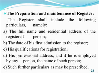 ➢The Preparation and maintenance of Register:
The Register shall include the following
particulars, namely:
a) The full name and residential address of the
registered person;
b) The date of his first admission to the register;
c) His qualifications for registration;
d) His professional address, and if he is employed
by any person, the name of such person;
e) Such further particulars as may be prescribed.
28
 