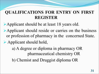 QUALIFICATIONS FOR ENTRY ON FIRST
REGISTER
➢Applicant should be at least 18 years old.
➢Applicant should reside or carries on the business
or profession of pharmacy in the concerned State.
➢ Applicant should hold,
a) A degree or diploma in pharmacy OR
pharmaceutical chemistry OR
b) Chemist and Druggist diploma OR
31
 
