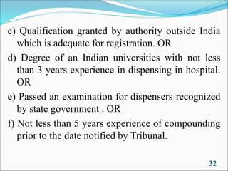 c) Qualification granted by authority outside India
which is adequate for registration. OR
d) Degree of an Indian universities with not less
than 3 years experience in dispensing in hospital.
OR
e) Passed an examination for dispensers recognized
by state government . OR
f) Not less than 5 years experience of compounding
prior to the date notified by Tribunal.
32
 