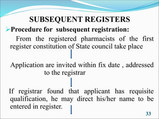 SUBSEQUENT REGISTERS
➢Procedure for subsequent registration:
From the registered pharmacists of the first
register constitution of State council take place
Application are invited within fix date , addressed
to the registrar
If registrar found that applicant has requisite
qualification, he may direct his/her name to be
entered in register.
33
 