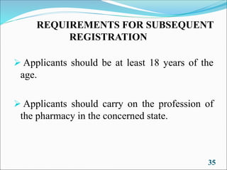 REQUIREMENTS FOR SUBSEQUENT
REGISTRATION
➢ Applicants should be at least 18 years of the
age.
➢ Applicants should carry on the profession of
the pharmacy in the concerned state.
35
 