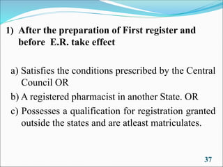 37
1) After the preparation of First register and
before E.R. take effect
a) Satisfies the conditions prescribed by the Central
Council OR
b) A registered pharmacist in another State. OR
c) Possesses a qualification for registration granted
outside the states and are atleast matriculates.
 
