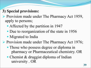 3) Special provisions:
➢ Provision made under The Pharmacy Act 1959,
apply to persons;
▪ Affected by the partition in 1947
▪ Due to reorganization of the state in 1956
▪ Migrated to India
➢ Provision made under The Pharmacy Act 1976;
▪ Those who possess degree or diploma in
pharmacy or Pharmaceutical chemistry. OR
▪ Chemist & druggist diploma of Indian
university . OR
39
 