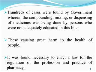 ➢Hundreds of cases were found by Government
wherein the compounding, mixing, or dispensing
of medicines was being done by persons who
were not adequately educated in this line.
➢These causing great harm to the health of
people.
➢It was found necessary to enact a law for the
regulation of the profession and practice of
pharmacy. 4
 