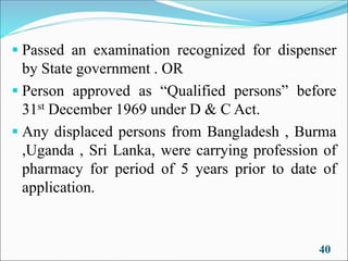 ▪ Passed an examination recognized for dispenser
by State government . OR
▪ Person approved as “Qualified persons” before
31st December 1969 under D & C Act.
▪ Any displaced persons from Bangladesh , Burma
,Uganda , Sri Lanka, were carrying profession of
pharmacy for period of 5 years prior to date of
application.
40
 