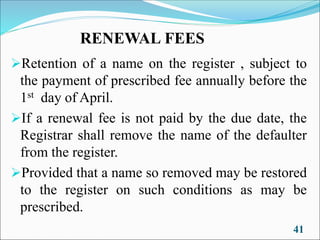 RENEWAL FEES
➢Retention of a name on the register , subject to
the payment of prescribed fee annually before the
1st day of April.
➢If a renewal fee is not paid by the due date, the
Registrar shall remove the name of the defaulter
from the register.
➢Provided that a name so removed may be restored
to the register on such conditions as may be
prescribed.
41
 
