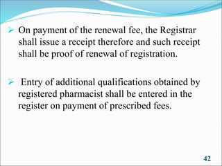 ➢ On payment of the renewal fee, the Registrar
shall issue a receipt therefore and such receipt
shall be proof of renewal of registration.
➢ Entry of additional qualifications obtained by
registered pharmacist shall be entered in the
register on payment of prescribed fees.
42
 