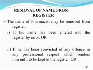 REMOVAL OF NAME FROM
REGISTER
➢ The name of Pharmacist may be removed from
register,
i) If his name has been entered into the
register by error. OR
ii) If he has been convicted of any offence in
any professional respect which renders
him unfit to be kept in the register. OR
43
 