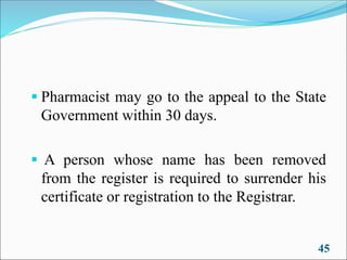 ▪ Pharmacist may go to the appeal to the State
Government within 30 days.
▪ A person whose name has been removed
from the register is required to surrender his
certificate or registration to the Registrar.
45
 