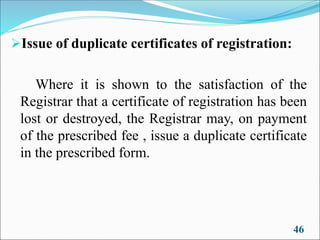 ➢Issue of duplicate certificates of registration:
Where it is shown to the satisfaction of the
Registrar that a certificate of registration has been
lost or destroyed, the Registrar may, on payment
of the prescribed fee , issue a duplicate certificate
in the prescribed form.
46
 