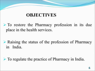 OBJECTIVES
➢ To restore the Pharmacy profession in its due
place in the health services.
➢ Raising the status of the profession of Pharmacy
in India.
➢ To regulate the practice of Pharmacy in India.
6
 