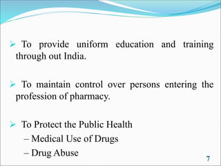 ➢ To provide uniform education and training
through out India.
➢ To maintain control over persons entering the
profession of pharmacy.
➢ To Protect the Public Health
– Medical Use of Drugs
– Drug Abuse
7
 