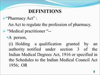 DEFINITIONS
➢“Pharmacy Act” :
An Act to regulate the profession of pharmacy.
➢ “Medical practitioner “--
▪A person,
(i) Holding a qualification granted by an
authority notified under section 3 of the
Indian Medical Degrees Act, 1916 or specified in
the Schedules to the Indian Medical Council Act
1956; OR
8
 