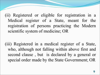 (ii) Registered or eligible for registration in a
Medical register of a State, meant for the
registration of persons practicing the Modern
scientific system of medicine; OR
(iii) Registered in a medical register of a State,
who, although not falling within above first and
second clause , but is declared by a general or
special order made by the State Government; OR
9
 