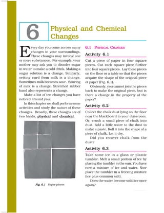 6              Physical and Chemical
                    Changes

E
         very day you come across many     6.1 PHYSICAL CHANGES
         changes in your surroundings.
         These changes may involve one     Activity 6.1
or more substances. For example, your      Cut a piece of paper in four square
mother may ask you to dissolve sugar       pieces. Cut each square piece further
in water to make a cold drink. Making a    into four square pieces. Lay these pieces
sugar solution is a change. Similarly,     on the floor or a table so that the pieces
setting curd from milk is a change.        acquire the shape of the original piece
Sometimes milk becomes sour. Souring       of paper (Fig. 6.1).
of milk is a change. Stretched rubber         Obviously, you cannot join the pieces
band also represents a change.             back to make the original piece, but is
   Make a list of ten changes you have     there a change in the property of the
noticed around you.                        paper?
   In this chapter we shall perform some
activities and study the nature of these
                                           Activity 6.2
changes. Broadly, these changes are of     Collect the chalk dust lying on the floor
two kinds, physical and chemical
                            chemical.      near the blackboard in your classroom.
                                           Or, crush a small piece of chalk into
                                           dust. Add a little water to the dust to
                                           make a paste. Roll it into the shape of a
                                           piece of chalk. Let it dry.
                                              Did you recover chalk from the
                                           dust?

                                           Activity 6.3
                                           Take some ice in a glass or plastic
                                           tumbler. Melt a small portion of ice by
                                           placing the tumbler in the sun. You have
                                           now a mixture of ice and water. Now
                                           place the tumbler in a freezing mixture
                                           (ice plus common salt).
                                               Does the water become solid ice once
          Fig. 6.1 Paper pieces            again?

58                                                                            SCIENCE
 