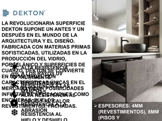 LA REVOLUCIONARIA SUPERFICIE
DEKTON SUPONE UN ANTES Y UN
DESPUÉS EN EL MUNDO DE LA
ARQUITECTURA Y EL DISEÑO.
FABRICADA CON MATERIAS PRIMAS
SOFISTICADAS, UTILIZADAS EN LA
PRODUCCIÓN DEL VIDRIO,
PORCELÁNICO Y SUPERFICIES DE
CUARZO, DEKTON SE CONVIERTE
EN UN MATERIAL CON
CARACTERÍSTICAS ÚNICAS EN EL
MERCADO Y CON POSIBILIDADES
INFINITAS DE APLICACIONES COMO
ENCIMERAS, SUELOS,
REVESTIMIENTOS, FACHADAS.
ALTA RESISTENCIA
A LOS RAYOS UV
ALTAMENTE
RESISTENCIA AL
RAYADO
RESISTENCIA A LAS
MANCHAS
ALTA RESISTENCIA AL
FUEGO Y AL CALOR
RESISTENCIA A LA
ABRASIÓN
RESISTENCIA AL
ESPESORES: 4MM
(REVESTIMIENTOS), 8MM
(PISOS Y
 