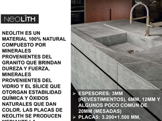 NEOLITH ES UN
MATERIAL 100% NATURAL
COMPUESTO POR
MINERALES
PROVENIENTES DEL
GRANITO QUE BRINDAN
DUREZA Y FUERZA,
MINERALES
PROVENIENTES DEL
VIDRIO Y EL SÍLICE QUE
OTORGAN ESTABILIDAD
QUÍMICA Y ÓXIDOS
NATURALES QUE DAN
COLOR. LAS PLACAS DE
NEOLITH SE PRODUCEN
 ESPESORES: 3MM
(REVESTIMIENTOS), 6MM, 12MM Y
ALGUNOS POCO COMÚN DE
20MM (MESADAS)
 PLACAS: 3.200×1.500 MM,
 