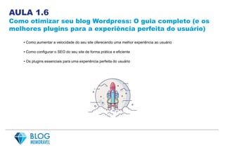 AULA 1.6
Como otimizar seu blog Wordpress: O guia completo (e os
melhores plugins para a experiência perfeita do usuário)
• Como aumentar a velocidade do seu site oferecendo uma melhor experiência ao usuário
• Como configurar o SEO do seu site de forma prática e eficiente
• Os plugins essenciais para uma experiência perfeita do usuário
 