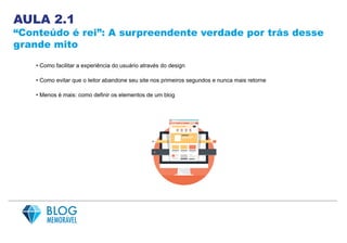 AULA 2.1
“Conteúdo é rei”: A surpreendente verdade por trás desse
grande mito
• Como facilitar a experiência do usuário através do design
• Como evitar que o leitor abandone seu site nos primeiros segundos e nunca mais retorne
• Menos é mais: como definir os elementos de um blog
 