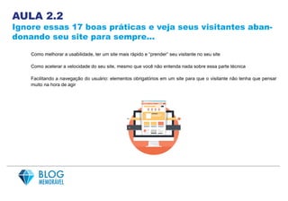 AULA 2.2
Ignore essas 17 boas práticas e veja seus visitantes aban-
donando seu site para sempre...
Como melhorar a usabilidade, ter um site mais rápido e “prender” seu visitante no seu site
Como acelerar a velocidade do seu site, mesmo que você não entenda nada sobre essa parte técnica
Facilitando a navegação do usuário: elementos obrigatórios em um site para que o visitante não tenha que pensar
muito na hora de agir
 