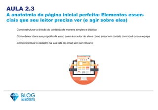 AULA 2.3
A anatotmia da página inicial perfeita: Elementos essen-
ciais que seu leitor precisa ver (e agir sobre eles)
Como estruturar a divisão do conteúdo de maneira simples e didática
Como deixar clara sua proposta de valor, quem é o autor do site e como entrar em contato com você ou sua equipe
Como incentivar o cadastro na sua lista de email sem ser intrusivo
 
