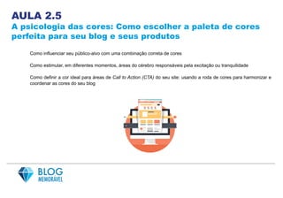 AULA 2.5
A psicologia das cores: Como escolher a paleta de cores
perfeita para seu blog e seus produtos
Como influenciar seu público-alvo com uma combinação correta de cores
Como estimular, em diferentes momentos, áreas do cérebro responsáveis pela excitação ou tranquilidade
Como definir a cor ideal para áreas de Call to Action (CTA) do seu site: usando a roda de cores para harmonizar e
coordenar as cores do seu blog
 