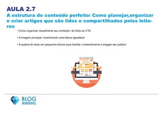 AULA 2.7
A estrutura do conteúdo perfeito: Como planejar,organizar
e criar artigos que são lidos e compartilhados pelos leito-
res
• Como organizar visualmente seu conteúdo: do título ao CTA
• A imagem principal: incentivando uma leitura agradável
• A quebra do texto em pequenos blocos para facilitar o entendimento e engajar seu público
 