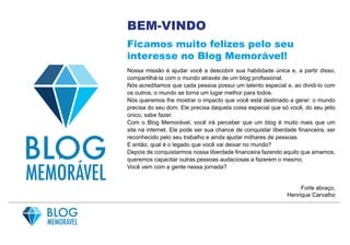 BEM-VINDO
Ficamos muito felizes pelo seu
interesse no Blog Memorável!
Nossa missão é ajudar você a descobrir sua habilidade única e, a partir disso,
compartilhá-la com o mundo através de um blog profissional.
Nós acreditamos que cada pessoa possui um talento especial e, ao dividi-lo com
os outros, o mundo se torna um lugar melhor para todos.
Nós queremos lhe mostrar o impacto que você está destinado a gerar: o mundo
precisa do seu dom. Ele precisa daquela coisa especial que só você, do seu jeito
único, sabe fazer.
Com o Blog Memorável, você irá perceber que um blog é muito mais que um
site na internet. Ele pode ser sua chance de conquistar liberdade financeira, ser
reconhecido pelo seu trabalho e ainda ajudar milhares de pessoas.
E então, qual é o legado que você vai deixar no mundo?
Depois de conquistarmos nossa liberdade financeira fazendo aquilo que amamos,
queremos capacitar outras pessoas audaciosas a fazerem o mesmo.
Você vem com a gente nessa jornada?
Forte abraço,
Henrique Carvalho
 