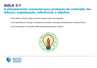 AULA 3.1
O planejamento essencial para produção de conteúdo: Au-
diência, organização, referências e objetivo
• Como definir o tema do artigo e escolher a palavra-chave mais adequada
• Como aprender com o Google: a importância de analisar os principais resultados para sua palavra-chave
• Como se organizar e não perder referências importantes sobre o assunto
 