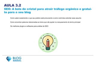 AULA 3.2
SEO: A bola de cristal para atrair tráfego orgânico e gratui-
to para o seu blog
Como saber exatamente o que seu público está procurando e como você deve abordar esse assunto
Como encontrar palavras relacionadas ao tema que vão ajudar no ranqueamento do termo principal
Os melhores plugins e softwares para análise de SEO
 