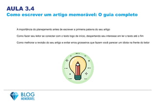 AULA 3.4
Como escrever um artigo memorável: O guia completo
A importância do planejamento antes de escrever a primeira palavra do seu artigo
Como fazer seu leitor se conectar com o texto logo de início, despertando seu interesse em ler o texto até o fim
Como melhorar a revisão do seu artigo e evitar erros grosseiros que fazem você parecer um idiota na frente do leitor
 