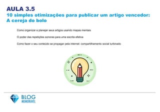 AULA 3.5
10 simples otimizações para publicar um artigo vencedor:
A cereja do bolo
Como organizar e planejar seus artigos usando mapas mentais
O poder das repetições sonoras para uma escrita efetiva
Como fazer o seu conteúdo se propagar pela internet: compartilhamento social turbinado
 