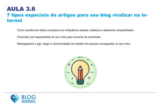 AULA 3.6
7 tipos especiais de artigos para seu blog viralizar na in-
ternet
Como transformar dados complexos em infográficos simples, didáticos e altamente compartilhados
Entrevista com especialistas do seu nicho para aumento de autoridade
Massageando o ego: elogio e recomendação do trabalho de pessoas consagradas no seu nicho
 