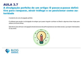 AULA 3.7
A divulgação perfeita de um artigo: O passo-a-passo defini-
tivo para ranquear, atrair tráfego e se posicionar como au-
toridade
A anatomia de uma divulgação perfeita
O software para ajudar na divulgação de artigos que quase ninguém conhece no Brasil e algumas dicas ninjas para
utilizá-lo de forma eficaz
Aplicativos para otimizar a divulgação através da busca de perfis expressivos nas redes sociais, que sejam interessados
no seu tema
 