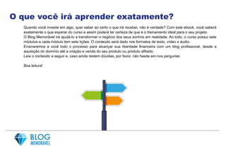 O que você irá aprender exatamente?
Quando você investe em algo, quer saber ao certo o que irá receber, não é verdade? Com este ebook, você saberá
exatamente o que esperar do curso e assim poderá ter certeza de que é o treinamento ideal para o seu projeto.
O Blog Memorável irá ajudá-lo a transformar o negócio dos seus sonhos em realidade. Ao todo, o curso possui sete
módulos e cada módulo tem sete lições. O conteúdo será dado nos formatos de texto, vídeo e áudio.
Ensinaremos a você todo o processo para alcançar sua liberdade financeira com um blog profissional, desde a
aquisição do domínio até a criação e venda do seu produto ou produto afiliado.
Leia o conteúdo a seguir e, caso ainda restem dúvidas, por favor, não hesite em nos perguntar.
Boa leitura!
 