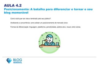 AULA 4.2
Posicionamento: A batalha para diferenciar e tornar o seu
blog memorável
Como você quer ser visto e lembrado pelo seu público?
Analisando a concorrência: como adotar um posicionamento de mercado único
Formas de diferenciação: linguagem, plataforma, periodicidade, público-alvo, visual, entre outras.
 