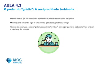 AULA 4.3
O poder do “grátis”: A reciprocidade turbinada
Ofereça mais do que seu público está esperando: as pessoas adoram bônus e surpresas
Mesmo quando for vender algo, dê uma amostra grátis do seu produto ou serviço
Quando não puder usar a palavra “grátis”, use a palavra “novidade”: como e por que novos produtos/serviços renovam
a esperança das pessoas
 