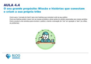 AULA 4.4
O seu grande propósito: Missão e histórias que conectam
e criam a sua própria tribo
Como usar a “Jornada do Herói” para criar histórias que conectam você ao seu público
Como as histórias podem mexer com as nossas emoções e ativar partes do cérebro associadas aos nossos sentidos
Como construir uma narrativa para envolver o público, criando a sensação de “nós” em oposição a “eles” (os vilões,
os problemas)
 