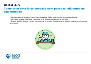 AULA 4.5
Como criar uma forte conexão com pessoas influentes no
seu mercado
• Como a criação de conteúdos memoráveis pode ajudar você a entrar no radar de pessoas influentes
• Como fazer contatos poderosos: o jeito certo de se conectar com experts do seu nicho
• Criando relações fora da internet: a importância de eventos do seu ramo de atuação para fazer networking e
aprendizado
 