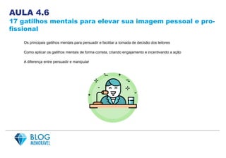 AULA 4.6
17 gatilhos mentais para elevar sua imagem pessoal e pro-
fissional
Os principais gatilhos mentais para persuadir e facilitar a tomada de decisão dos leitores
Como aplicar os gatilhos mentais de forma correta, criando engajamento e incentivando a ação
A diferença entre persuadir e manipular
 