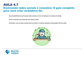 AULA 4.7
Dominando redes sociais e conexões: O guia completo
para você criar verdadeiro fãs
As características da principais redes sociais e como se destacar em cada uma delas
Como aumentar sua presença nas redes sociais
Conexões: use as redes sociais para encontrar e conduzir pessoas interessadas até seu blog
 