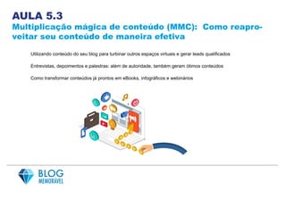 AULA 5.3
Multiplicação mágica de conteúdo (MMC): Como reapro-
veitar seu conteúdo de maneira efetiva
Utilizando conteúdo do seu blog para turbinar outros espaços virtuais e gerar leads qualificados
Entrevistas, depoimentos e palestras: além de autoridade, também geram ótimos conteúdos
Como transformar conteúdos já prontos em eBooks, infográficos e webinários
 