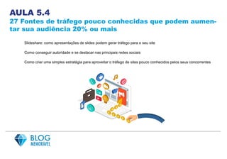 AULA 5.4
27 Fontes de tráfego pouco conhecidas que podem aumen-
tar sua audiência 20% ou mais
Slideshare: como apresentações de slides podem gerar tráfego para o seu site
Como conseguir autoridade e se destacar nas principais redes sociais
Como criar uma simples estratégia para aproveitar o tráfego de sites pouco conhecidos pelos seus concorrentes
 