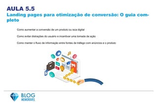 AULA 5.5
Landing pages para otimização de conversão: O guia com-
pleto
Como aumentar a conversão de um produto ou isca digital
Como evitar distrações do usuário e incentivar uma tomada de ação
Como manter o fluxo de informação entre fontes de tráfego com anúncios e o produto
 