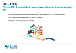 AULA 5.6
Teste A/B: Como dobrar sua conversão com o mesmo tráfe-
go
O que são testes A/B e a importância de realizá-los: sua opinião pode não ser a mesma do seu público
Quais elementos testar para aumentar as taxas de conversão
Os melhores softwares para realizar testes A/B
 